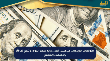 «توقعات جديدة».. هيرميس تعدل رؤية سعر الدولار وتبدي تفاؤلًا بالاقتصاد المصري